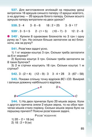 8585
537.  Для виготовлення аплікацій на першому уроці
витратили 18 аркушів синього паперу і 2 аркуші жовтого,
а на другому — 20 аркушів білого паперу. Скільки всього
аркушів папе­ру витратили на двох уроках?
538. 3 ∙ 4			 3 ∙ 8 – 6		 18 : 2 + 25		 3 ∙ 9 + 17
539°. 3 ∙ 5 + 5			 2 ∙ (1 + 5)		 (10 – 7) ∙ 3		 12 : 2 – 6
540°.  Купили 8 однакових блокнотів по 3  грн і одну
ручку за 7 грн. На скільки більше заплатили за всі блок­
ноти, ніж за ручку?
541. Розв’яжи задачі усно.
1) 1 кг моркви коштує 3 грн. Скільки треба заплатити
за 6 кг моркви?
2) Булочка коштує 3 грн. Скільки треба заплатити за
8 таких булочок?
3)  2 м стрічки коштують 18 грн. Скільки коштує 1 м
стрічки?
542.	 3 ∙ (2 + 4)	 (12 – 9) ∙ 3	 3 ∙ 4 + 28	 3 ∙ (67 – 58)
543. Покажи спільну точку відрізків ВС і СD. Виміряй
і запиши довжину най­більшого відрізка.
544. 1) На двох причепах було 20 мішків зерна. Коли
з другого причепа зняли 2 мішки зерна, то на обох при­
чепах мішків стало порівну. Скільки мішків зерна було на
першому причепі? Поясни розв’язання задачі.
Розв’яза ння:
1) 20 – 2 = 18 (м)
2) 18 : 2 = 9 (м)
 