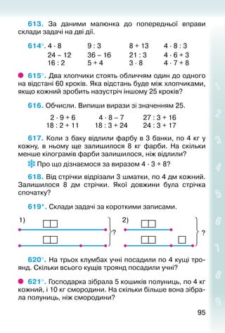 9595
613.  За даними малюнка до попередньої вправи
склади задачі на дві дії.
614°. 4 ∙ 8				 9 : 3					 8 + 13			 4 ∙ 8 : 3
			 24 – 12			 36 – 16			 21 : 3			 4 ∙ 6 + 3
			 16 : 2				 5 + 4				 3 ∙ 8				 4 ∙ 7 + 8
615°. Два хлопчики стоять обличчям один до одного
на відстані 60 кроків. Яка від­стань буде між хлопчиками,
якщо кожний зробить назустріч іншому 25 кроків?
616. Обчисли. Випиши вирази зі значенням 25.
			  2 ∙ 9 + 6			  4 ∙ 8 – 7			 27 : 3 + 16
			 18 : 2 + 11			 18 : 3 + 24			 24 : 3 + 17
617. Коли з баку відлили фарбу в 3 банки, по 4 кг у
кожну, в ньому ще залишилося 8  кг фарби. На скільки
менше кілограмів фарби залишилося, ніж відлили?
Про що дізнаємося за виразом 4 ∙ 3 + 8?
618. Від стрічки відрізали 3 шматки, по 4 дм кожний.
Залишилося 8 дм стрічки. Якої довжини була стрічка
спочатку?
619*. Склади задачі за короткими записами.
?
2)1)
?
620°. На трьох клумбах учні посадили по 4 кущі тро­
янд. Скільки всього кущів троянд посадили учні?
621°. Господарка зібрала 5 кошиків полуниць, по 4 кг
кожний, і 10 кг смородини. На скільки більше вона зібра­
ла полуниць, ніж смородини?
 