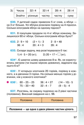 9797
3) Числа 32 і 4 32 і 4 28 і 4 28 і 4
Знайти різницю частку частку суму
630. У дитячий садок привезли 5 кг слив, а яблук —
на 3 кг більше. Усі яблука розкла­ли порівну на 4 підноси.
Скільки кілограмів яблук на одному підносі?
631. 8 покупцям продали по 4 кг яблук кожному. За­
лишилося 60 кг яблук. Скільки кіло­грамів яблук було?
632. 	2 ∙ 9 + 10		 (2 + 1) ∙ 3			 2 ∙ 8 + 48
			 36 : 4				 20 : 4 + 3			 28 : 4
633. Склади задачу, яка розв’язувалася б так:
			 1) 4 ∙ 5 = 20 (кг);			 2) 20 + 17 = (кг).
634*. Є шматок шовку довжиною 8 м. Як, не користу­
ючись метром (чи іншою міркою довжини), відрізати від
нього 6 м?
635°. У чотирьох хлопчиків 20 горіхів, порівну в кож­
ного, а в дівчинки 3 горіхи. На скільки менше горіхів у ді­
вчинки, ніж у кожного хлопчика?
636°. 	 80 – 25 – 25			 36 : 4 + 27			 (14 – 10) ∙ 5
				 75 – 30 + 40			 32 : 4 – 7			 (9 – 5) ∙ 4
637. Розглянь, як смужку поділено на 2 рівні частини
(половини). Виконай завдання на с. 98.
Половина Половина
Половина — це одна з двох рівних частин цілого.
 