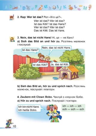fié 2. Rap: Wer ist das? Pen «Хто це?».
Wer ist das? Wer ist das?
Ist das Kitti? Ist das Hans?
Wer ist das? Wer ist das?
Das ist Kitti. Das ist Hans.
3. Nein, das ist nicht Hans! Ні, це — не Ханс!
a) Sieh das Bild
і послухай.
an und hör zu. Розглянь малюнок
b) Sieh das Bild an, hör zu und sprich nach. Розглянь
малюнок, послухай і повтори.
4. Zaubere mit Clown Bobo. Чаклуй з клоуном Бобо,
а) Hör zu und sprich nach. Послухай і повтори.
Ich bin nicht Hans.
Ich heiße Bobo.
10
 