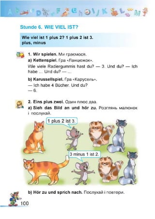 Stunde 6. WIE VIEL IST?
Wie viel ist 1 plus 2? 1 plus 2 ist 3.
plus, minus
s a 1. Wir spielen. Ми граємося.
a) Kettenspiel. Гра «Ланцюжок».
Wie viele Radiergummis hast du? — 3. Und du? — Ich
habe ... Und du? — ...
b) Karussellspiel. Гра «Карусель».
— Ich habe 4 Bücher. Und du?
— 6.
&
2. Eins plus zwei. Один плюс два.
a) Sieh das Bild an und hör zu. Розглянь малюнок
і послухай.
b) Hör zu und sprich nach. Послухай і повтори.
 