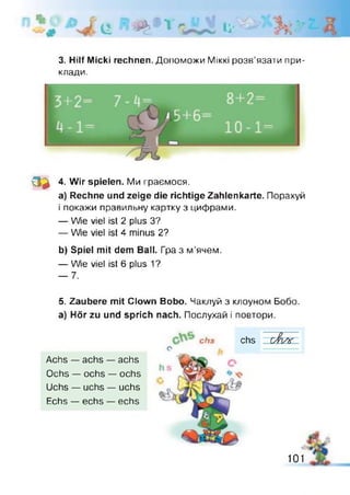 ц ій»1 *1 Іі-
3. Hilf Міскі rechnen. Допоможи М ік к і розв’язати при­
клади.
з а 4. Wir spielen. Ми граємося.
a) Rechne und zeige die richtige Zahlenkarte. Порахуй
і покажи правильну картку з цифрами.
— Wie viel ist 2 plus З?
— We viel ist 4 minus 2?
b) Spiel mit dem Bail. Гра з м'ячем.
— We viel ist 6 plus 1?
— 7.
5. Zaubere mit Clown Bobo. Чаклуй з клоуном Бобо.
а) Hör zu und sprich nach. Послухай і повтори.
chs chs
e
Achs — achs — achs
Ochs — ochs — ochs
Uchs — uchs — uchs
Echs — echs — echs
101
 