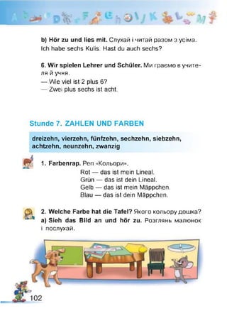 Ь) Hör zu und lies mit. Слухай і читай разом з усіма.
Ich habe sechs Kulis. Hast du auch sechs?
6. Wir spielen Lehrer und Schüler. Ми граємо в учите­
ля й учня.
— Wie viel ist 2 plus 6?
— Zwei plus sechs ist acht.
Stunde 7. ZAHLEN UND FARBEN
dreizehn, vierzehn, fünfzehn, sechzehn, siebzehn,
achtzehn, neunzehn, zwanzig
1. Farbenrap. Pen «Кольори».
Rot — das ist mein Lineal.
Grün — das ist dein Lineal.
Gelb — das ist mein Mäppchen.
Blau — das ist dein Mäppchen.
2. Welche Farbe hat die Tafel? Якого кольору дошка?
a) Sieh das Bild an und hör zu. Розглянь малюнок
і послухай.
 