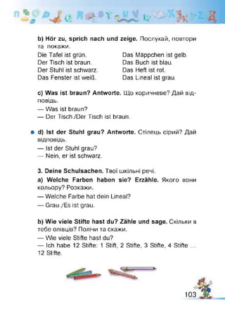 Jpt e # 1 ^
b) H ör zu, sprich nach und zeige. Послухай, повтори
та покажи.
с) Was ist braun? Antworte. Що коричневе? Дай від­
повідь.
— Was ist braun?
— Der Tisch./Der Tisch ist braun.
# d) Ist der Stuhl grau? Antworte. Стілець сірий? Дай
відповідь.
— Ist der Stuhl grau?
— Nein, er ist schwarz.
3. Deine Schulsachen. Твої шкільні речі.
a) Welche Farben haben sie? Erzähle. Якого вони
кольору? Розкажи.
— Welche Farbe hat dein Lineal?
— Grau./Es ist grau.
b) Wie viele Stifte hast du? Zähle und sage. Скільки в
тебе олівців? Полічи та скажи.
— Wie viele Stifte hast du?
— Ich habe 12 Stifte: 1 Stift, 2 Stifte, 3 Stifte, 4 Stifte ...
12 Stifte.
Die Tafel ist grün.
Der Tisch ist braun.
Der Stuhl ist schwarz.
Das Fenster ist weiß.
Das Mäppchen ist gelb.
Das Buch ist blau.
Das Heft ist rot.
Das Lineal ist grau.
%103
 