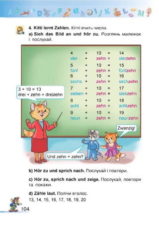 -j/
4. Kitti lernt Zahlen. Кітті вчить числа.
a) Sieh das Bild an und hör zu. Розглянь малюнок
і послухай.
4 + 10 = 14
vier + zehn = vierzehn
10
zehn
10
zehn
10
zehn
10
zehn
10
zehn
5 +
fünf +
6 +
sechs +
7 +
sieben +
8 +
acht +
9 +
neun +
= 15
= fünfzehn
= 16
= sechzehn
= 17
= siebzehn
= 18
= achtzehn
= 19
= neunzehn
3 + 10 = 13
drei + zehn = dreizehn
b) Hör zu und sprich nach. Послухай і повтори.
c) Hör zu, sprich nach und zeige. Послухай, повтори
та покажи.
d) Zähle laut. Полічи вголос.
13, 14, 15, 16, 17, 18, 19, 20
!9
104
 