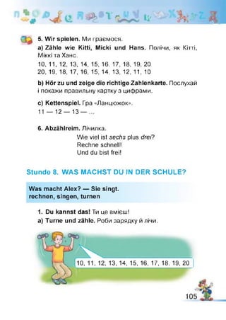 ДІ
5. Wir spielen. Ми граємося.
a) Zähle wie Kitti, Міскі und Hans. Полічи, як Кітті,
Міккі та Хане.
10, 11, 12, 13, 14, 15, 16, 17, 18, 19, 20
20, 19, 18, 17, 16, 15, 14, 13, 12, 11, 10
b) Hör zu und zeige die richtige Zahlenkarte. Послухай
і покажи правильну картку з цифрами.
c) Kettenspiel. Гра «Ланцюжок».
11 — 12 — 13 — ...
6. Abzählreim. Лічилка.
Stunde 8. WAS MACHST DU IN DER SCHULE?
Was macht Alex? — Sie singt,
rechnen, singen, turnen
1. Du kannst das! Ти це вмієш!
a) Turne und zähle. Роби зарядку й лічи.
Wie viel ist sechs plus drei?
Rechne schnell!
Und du bist frei!
10, 11, 12, 13, 14, 15, 16, 17, 18, 19, 20
105
 
