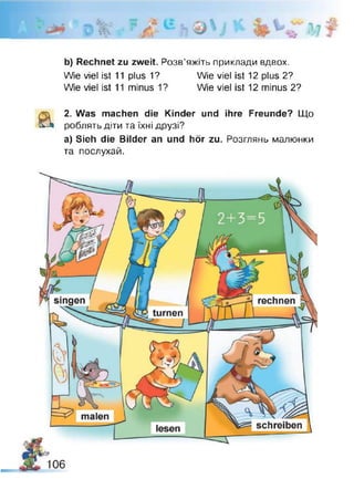 [ D ф.
Ь) Rechnet zu zweit. Розв’яжіть приклади вдвох.
Wie viel ist 11 plus 1? Wie viel ist 12 plus 2?
Wie viel ist 11 minus 1? Wie viel ist 12 minus 2?
а
2. Was machen die Kinder und ihre Freunde? Що
роблять діти та їхні друзі?
а) Sieh die Bilder an und hör zu. Розглянь малюнки
та послухай.
 