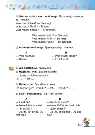 b) Hör zu, sprich nach und zeige. Послухай, повтори
та покажи.
Was macht Alex? — Sie singt.
Was macht Max? — Er turnt.
Was macht Kocko? — Er rechnet.
Was macht Micki? — Sie malt.
Was macht Kitti? — Sie iiest.
Was macht Hans? — Er schreibt.
c) Antworte und zeige. Дай відповідь і покажи.
А В
— Wer rechnet? — Was macht Hans?
— Kocko. — Er schreibt.
3. Wir spielen. Ми граємося,
a) Mach mit! Роби разом з усіма!
Ich turne. — Ich turne auch.
Ich ... — Ich ...
b) Kettenspiel. Гра «Ланцюжок».
Ich rechne gern. Und du? — Ich ... Und du? — ...
c) Spiel: Pantomime. Гра «Пантоміма».
А В
— Liest du?
— Nein./Ich lese nicht.
— Singst du?
— Ja./Ja, ich singe. Du
bist dran.
— Rechnet er/sie?
— Nein. Er/Sie rechnet nicht.
— Zählt er/sie?
— Ja./Ja, er/sie zählt. Du bist
dran.
107
 