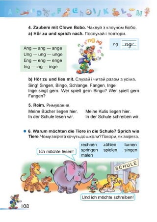 о «v
4. Zaubere mit Clown Bobo. Чаклуй з клоуном Бобо,
a) Hör zu und sprich nach. Послухай і повтори.
b) Hör zu und lies mit. Слухай і читай разом з усіма.
Sing! Singen, Bingo, Schlange, Fangen, Inge
Inge singt gern. Wer spielt gern Bingo? Wer spielt gern
Fangen?
5. Reim. Римування.
Meine Bücher liegen hier. Meine Kulis liegen hier.
In der Schule lesen wir. In der Schule schreiben wir.
Ang — ang — ange
Ung — ung — unge
Eng — eng — enge
Ing — ing — inge
# 6. Warum möchten die Tiere in die Schule? Sprich wie
Tiere. Чому звірята хочутьдо школи? Говори, як звірята.
Ich möchte lesen!
rechnen zählen turnen
springen spielen singen
malen
Und ich möchte schreiben!
108
 
