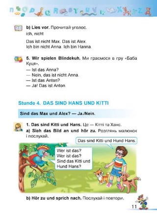 я l i '
b) Lies vor. Прочитай уголос,
ich, nicht
Das ist nicht Max. Das ist Alex.
Ich bin nicht Anna. Ich bin Hanna.
5. Wir spielen Blindekuh. Ми граємося в гру «Баба
Куця».
— Ist das Anna?
— Nein, das ist nicht Anna.
— Ist das Anton?
— Ja! Das ist Anton.
Stunde 4. DAS SIND HANS UND KITTI
Sind das Max und Alex? — Ja./Nein.
1. Das sind Kitti und Hans. Це — Кітті та Хане,
а) Sieh das Bild an und hör zu. Розглянь малюнок
і послухай.
Wer ist das?
Wer ist das?
Sind das Kitti und
Hund Hans?
Das sind Kitti und Hund Hans.
b) Hör zu und sprich nach. Послухай і повтори.
 
