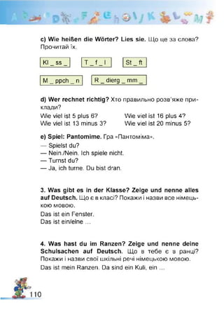 -J
c) Wie heißen die Wörter? Lies sie. Що це за слова?
Прочитай їх.
Kl _ ss _
i
4—
I
(—
St _ ft
М _ ppch _ п R _ dierg _ mm
d) Wer rechnet richtig? Хто правильно розв’яже при­
клади?
Wie viel ist 5 plus 6? Wie viel ist 16 plus 4?
We viel ist 13 minus 3? Wie viel ist 20 minus 5?
e) Spiel: Pantomime. Гра «Пантоміма«.
— Spielst du?
— Nein./Nein. Ich spiele nicht.
— Turnst du?
— Ja, ich turne. Du bist dran.
3. Was gibt es in der Klasse? Zeige und nenne alles
auf Deutsch. Що є в класі? Покажи і назви все німець­
кою мовою.
Das ist ein Fenster.
Das ist ein/eine ...
4. Was hast du im Ranzen? Zeige und nenne deine
Schulsachen auf Deutsch. Що в тебе є в ранці?
Покажи і назви свої шкільні речі німецькою мовою.
Das ist mein Ranzen. Da sind ein Kuli, ein ...
 