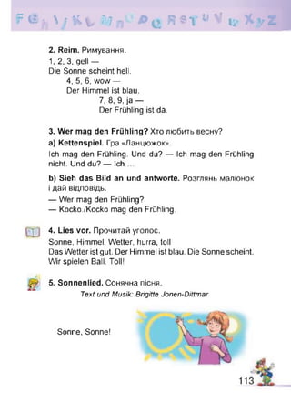 ?<£ f ,  ; K v W n Я * Т и V ц - X y Z
2. Reim. Римування.
1, 2, 3, gell —
Die Sonne scheint hell.
4, 5, 6, wow —
Der Himmel ist blau.
3. Wer mag den Frühling? Хто любить весну?
a) Kettenspiel. Гра «Ланцюжок».
Ich mag den Frühling. Und du? — Ich mag den Frühling
nicht. Und du? — Ich ...
b) Sieh das Bild an und antworte. Розглянь малюнок
і дай відповідь.
— Wer mag den Frühling?
— Kocko./Kocko mag den Frühling.
4. Lies vor. Прочитай уголос.
Sonne, Himmel, Wetter, hurra, toll
Das Wetter ist gut. Der Himmel ist blau. Die Sonne scheint.
Wir spielen Ball. Toll!
5. Sonnenlied. Сонячна пісня.
7, 8, 9, ja —
Der Frühling ist da.
Text und Musik: Brigitte Jonen-Dittmar
Sonne, Sonne!
 