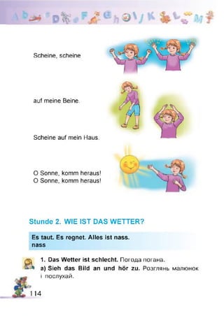 Scheine, scheine
auf meine Beine.
Scheine auf mein Haus.
O Sonne, komm heraus!
O Sonne, komm heraus!
Stunde 2. WIE IST DAS WETTER?
Es taut. Es regnet. Alles ist nass,
nass
ä.
1. Das Wetter ist schlecht. Погода погана.
a) Sieh das Bild an und hör zu. Розглянь малюнок
і послухай.
114
 