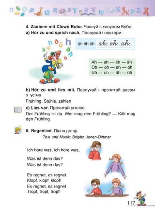 4. Zaubere mit Clown Bobo. Чаклуй з клоуном Бобо
а) Hör zu und sprich nach. Послухай і повтори.
äh öh üh a J v crVv ù À /
Ah — ah — äh — äh
Oh — oh — öh — öh
Uh — uh — üh — üh
Ш
b) Hör zu und lies mit. Послухай і прочитай разом
з усіма.
Frühling, Stühle, zählen
c) Lies vor. Прочитай уголос.
Der Frühling ist da. Wer mag den Frühling? — Kitti mag
den Frühling.
5. Regenlied. Пісня дощу.
Text und Musik: Brigitte Jonen-Dittmar
Ich höre was, ich höre was,
Was ist denn das?
Was ist denn das?
Es regnet, es regnet.
Klopf, klopf, klopf!
Es regnet, es regnet.
Tropf, tropf, tropf!
 