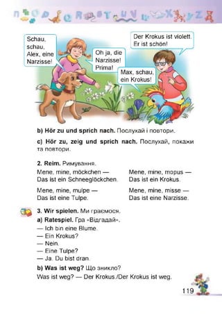 Der Krokus ist violett.
Er ist schön!
Schau,
schau,
Alex, eine
Narzisse!
b) Hör zu und sprich nach. Послухай і повтори.
c) Hör zu, zeig und sprich nach. Послухай, покажи
та повтори.
2. Reim. Римування.
Mene, mine, möckchen — Mene, mine, mopus —
Das ist ein Schneeglöckchen. Das ist ein Krokus.
Mene, mine, mulpe —
Das ist eine Tulpe.
Mene, mine, misse —
Das ist eine Narzisse.
0 2 3. Wir spielen. Ми граємося,
a) Ratespiel. Гра «Відгадай».
— Ich bin eine Blume.
— Ein Krokus?
— Nein.
— Eine Tulpe?
— Ja. Du bist dran.
b) Was ist weg? Що зникло?
Was ist weg? — Der Krokus./Der Krokus ist weg.
119
 