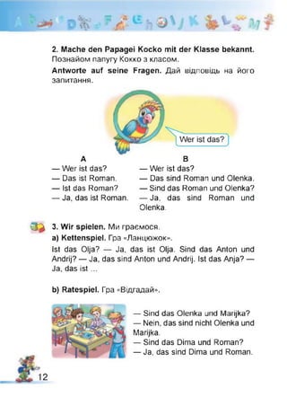 2. Mache den Papagei Kocko mit der Klasse bekannt.
Познайом папугу Кокко з класом.
Antworte auf seine Fragen. Дай відповідь на його
запитання.
— Ja, das ist Roman. — Ja, das sind Roman und
Olenka.
0 * 3. Wir spielen. Ми граємося.
a) Kettenspiel. Гра «Ланцюжок».
Ist das Olja? — Ja, das ist Olja. Sind das Anton und
Andrij? — Ja, das sind Anton und Andrij. Ist das Anja? —
Ja, das ist ...
b) Ratespiel. Гра «Відгадай».
А В
— Wer ist das?
— Das ist Roman.
— Ist das Roman?
— Wer ist das?
— Das sind Roman und Olenka.
— Sind das Roman und Olenka?
— Sind das Olenka und Marijka?
— Nein, das sind nicht Olenka und
Marijka.
— Sind das Dima und Roman?
— Ja, das sind Dima und Roman.
2
 
