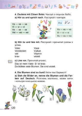 4. Zaubere mit Clown Bobo. Чаклуй з клоуном Бобо,
а) Hör zu und sprich nach. Послухай і повтори.
b) Hör zu und lies mit. Послухай і прочитай разом з
усіма.
с) Lies vor. Прочитай уголос.
Das ist mein Vater. Er ist brav.
Da blühen viele Blumen. Sie sind violett.
4. Die Blumen sind so bunt! Квіти такі барвисті!
a) Sieh die Bilder an, nenne die Blumen und die Far­
ben auf Deutsch. Розглянь малюнки, назви квіти
і i/nnunnM иікдої ILI/ЛІЛ І/ІЛОЛШ
Va — va — va
Vi — vi — vi
Ve — ve — ve
Vei — vei — vei
Va — va — va
Vi — vi — vi
Vu — vu — vu
V v V i r
Vater
Verstecken
viel
brav
Vase
Vulkan
Vitamin
violett
120
 
