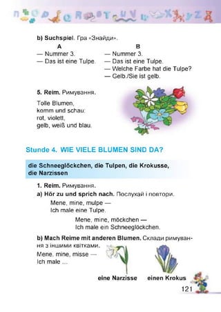 b) Suchspiel. Гра «Знайди».
А В
— Nummer 3. — Nummer 3.
— Das ist eine Tulpe. — Das ist eine Tulpe.
— Welche Farbe hat die Tulpe?
— Gelb./Sie ist gelb.
5. Reim. Римуванн
Tolle Blumen,
komm und schau:
rot, violett,
gelb, weiß und blau
Stunde 4. WIE VIELE BLUMEN SIND DA?
die Schneeglöckchen, die Tulpen, die Krokusse,
die Narzissen
1. Reim. Римування.
a) Hör zu und sprich nach. Послухай і повтори.
Mene, mine, mulpe —
Ich male eine Tulpe.
Mene, mine, möckchen —
Ich male ein Schneeglöckchen.
b) Mach Reime mit anderen Blumen. Склади римуван­
ня з іншими квітками.
Mene, mine, misse —
Ich male ...
eine Narzisse einen Krokus
121
 