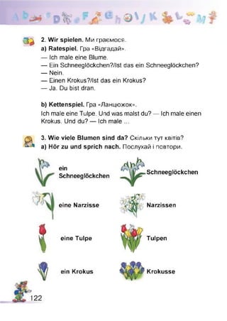 з а
2. Wir spielen. Ми граємося,
а) Ratespiel. Гра «Відгадай».
— Ich male eine Blume.
— Ein Schneeglöckchen?/Ist das ein Schneeglöckchen?
— Nein.
— Einen Krokus?/lst das ein Krokus?
— Ja. Du bist dran.
b) Kettenspiel. Гра «Ланцюжок».
Ich male eine Tulpe. Und was malst du? — Ich male einen
Krokus. Und du? — Ich male ...
3. Wie viele Blumen sind da? Скільки тут квітів?
a) Hör zu und sprich nach. Послухай і повтори.
ein
Schneeglöckchen
eine Narzisse
* eine Tulpe
Schneeglöckchen
Narzissen
Tulpen
ein Krokus
122
Krokusse
 