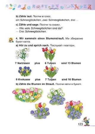 e f t > * Y
b) Zähle laut. Полічи вголос.
ein Schneeglöckchen, zwei Schneeglöckchen, drei ...
c) Zähle und sage. Полічи та скажи.
— Wie viele Schneeglöckchen sind da?
— Drei Schneeglöckchen.
4. Wir sammeln einen Blumenstrauß. Ми збираємо
букет квітів.
а) Hör zu und sprich nach. Послухай і повтори.
7 Narzissen plus 6 Tulpen sind 13 Blumen
9 Krokusse plus sind 16 Blumen
b) Zähle die Blumen im Strauß. Полічи квіти в букеті.
 