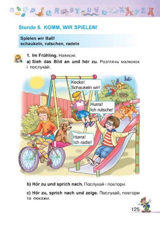 1
IL
Stunde 5. KOMM, WIR SPIELEN!
Spielen wir Ball!
schaukeln, rutschen, radeln
1. Im Frühling. Навесні.
a) Sieh das Bild an und hör zu. Розглянь малюнок
і послухай.
b) Hör zu und sprich nach. Послухай і повтори.
c) Hör zu, sprich nach und zeige. Послухай, повтори
та покажи.
125
 