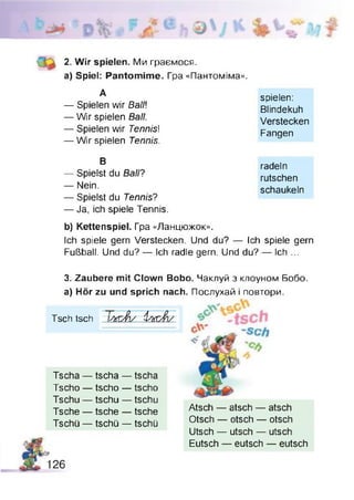 i
2. Wir spielen. Ми граємося.
a) Spiel: Pantomime. Гра «Пантоміма».
А spielen:
— Spielen wir Ball] Blindekuh
— Wir spielen Ball. Verstecken
— Spielen wir Tennis! Fangen
— Wir spielen Tennis.
В radeln
— Spielst du Ball? rutschen
— Nein. schaukeln
— Spielst du Tennis?
— Ja, ich spiele Tennis.
b) Kettenspiel. Гра «Ланцюжок».
Ich spiele gern Verstecken. Und du? — Ich spiele gern
Fußball. Und du? — Ich radle gern. Und du? — Ich ...
3. Zaubere mit Clown Bobo. Чаклуй з клоуном Бобо.
a) Hör zu und sprich nach. Послухай і повтори.
Tsch tsch Т/x rÂ / tbrJ)s
Tscha — tscha — tscha
Tscho — tscho — tscho
Tschu — tschu — tschu
Tsche — tsche — tsche
Tschü — tschü — tschü
Atsch — atsch — atsch
Otsch — otsch — otsch
Utsch — utsch — utsch
Eutsch — eutsch — eutsch
 
