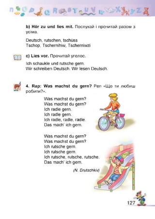 b) Hör zu und lies mit. Послухай і прочитай разом з
усіма.
Deutsch, rutschen, tschüss
Tschop, Tschernihiw, Tscherniwzi
w
c) Lies vor. Прочитай уголос.
Ich schaukle und rutsche gern.
Wir schreiben Deutsch. Wir lesen Deutsch.
4. Rap: Was machst du gern?
робити?».
Was machst du gern?
Was machst du gern?
Ich radle gern.
Ich radle gern.
Ich radle, radle, radle.
Das mach’ ich gern.
Pen «Що ти любиш
Was machst du gern?
Was machst du gern?
Ich rutsche gern.
Ich rutsche gern.
Ich rutsche, rutsche, rutsche.
Das mach’ ich gern.
(N. Drutschkiv)
 