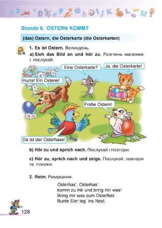 Ja, die Osterkarte! jEine Osterkarte?J
Hurra! Ein Osterei! )---C-T7---- - КГ ----- ГЗОЧ t-------------------- J
Frohe Ostern!
Da ist der Osterhase!
Stunde 6. OSTERN KOMMT
(das) Ostern, die Osterkarte (die Osterkarten)
а 1. Es ist Ostern. Великдень.
a) Sieh das Bild an und hör zu. Розглянь малюнок
і послухай.
b) Hör zu und sprich nach. Послухай і повтори.
c) Hör zu, sprich nach und zeige. Послухай, повтори
та покажи.
2. Reim. Римування.
Osterhas’, Osterhas’,
komm zu mir und bring mir was!
Bring mir was zum Osterfest.
Bunte Eier leg’ ins Nest.
 