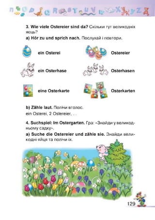 3. Wie viele Ostereier sind da? Скільки тут великодніх
яєць?
а) Hör zu und sprich nach. Послухай і повтори.
ein Osterei Ostereier
ein Osterhase Osterhasen
eine Osterkarte Osterkarten
b) Zähle laut. Полічи вголос,
ein Osterei, 2 Ostereier, ...
4. Suchspiel: Im Ostergarten. Гра: «Знайди у великод­
ньому садку».
а) Suche die Ostereier und zähle sie. Знайди вели­
кодні яйця та полічи їх.
129
 