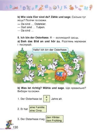 %
b) Wie viele Eier sind da? Zähle und sage. Скільки тут
яєць? Полічи та скажи.
— Da sind ... Ostereier.
— Dort sind ... Tulpen.
— Da sind ...
5. Ich bin der Osterhase. Я — великодній заєць,
a) Sieh das Bild an und hör zu. Розглянь малюнок
і послухай.
b) Was ist richtig? Wähle und sage. Що правильно?
Вибери та скажи.
1. Der Osterhase ist
4
7
Jahre alt.
3.
130
Er hat
eine Familie,
eine Oma.
Der Osterhase mag
den Winter.
den Frühling.
 