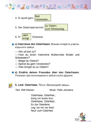 4. Er spielt gern
Ball.
Verstecken.
5. Der Osterhase kommt
zu Ostern,
zum Nikolaustag.
6. Er
zählt
bringt
Ostereier.
Ф c) Interviewe den Osterhasen. Візьми інтерв’ю у вели­
коднього зайця.
— Wie alt bist du?
— Hast du einen Vater/eine Mutter/viele Brüder und
Schwestern?
— Magst du Ostern?
— Spielst du gern Verstecken?
— Was bringst du zu Ostern?
Ф d) Erzähle deinen Freunden über den Osterhasen.
Розкажи про великоднього зайця своїм друзям.
6. Lied: Osterhase. Пісня «Великодній заєць».
Text: Rolf Krenzer Musik: Peter Janssens
Osterhase, Osterhas’,
bring mir bunte Eier.
Osterhase, Osterhas’,
für die Osterfeier.
Leg’ sie mir ins Nest
heut’ zum Osterfest.
 