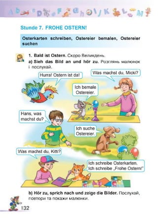 *
Stunde 7. FROHE OSTERN!
Osterkarten schreiben, Ostereier bemalen, Ostereier
suchen
1. Bald ist Ostern. Скоро Великдень.
a) Sieh das Bild an und hör zu. Розглянь малюнок
і послухай. ___________________
[Hurra! Ostern ist daT Wasmachst du, Micki?}
Ich bemale
Ostereier.
Hans, was
machst du?
Ich suche
Ostereier.
Was machst du, Kitti?
Ich schreibe Osterkarten.
Ich schreibe „Frohe Ostern!
b) Hör zu, sprich nach und zeige die Bilder. Послухай,
повтори та покажи малюнки.
132
 