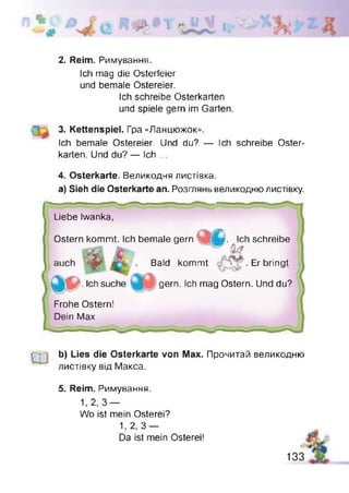 iiJb* 1 l i
2. Reim. Римування.
loh mag die Osterfeier
und bemale Ostereier.
Ich schreibe Osterkarten
und spiele gern im Garten.
3. Kettenspiel. Гра «Ланцюжок».
Ich bemale Ostereier. Und du? — Ich schreibe Oster­
karten. Und du? — Ich ...
4. Osterkarte. Великодня листівка.
a) Sieh die Osterkarte an. Розглянь великодню листівку.
Liebe Iwanka,
Ostern kommt. Ich bemale gern L '. Ich schreibe
> — - ~ M
Bald kommt . Erbringtauch
№ . Ich suche gern. Ich mag Ostern. Und du?
Frohe Ostern!
Dein Max
Ш
b) Lies die Osterkarte von Max. Прочитай великодню
листівку від Макса.
5. Reim. Римування.
1,2,3 —
Wo ist mein Osterei?
1, 2, 3 —
Da ist mein Osterei!
133
 