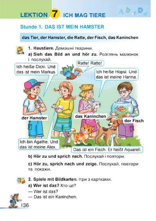 LEKTION 7 ICH MAG TIERE
Stunde 1. DAS IST MEIN HAMSTER
das Tier, der Hamster, die Ratte, der Fisch, das Kaninchen
Das ist ein Fisch. Er heißt Aquarell.
der Hamster
der Fisch
1. Haustiere. Домашні тварини.
a) Sieh das Bild an und hör zu. Розглянь малюнок
і послухай.
Ich heiße Dicki. Und
das ist mein Markus.
і Ratte! Ratte! ]
Ich heiße Hopsi. Und
das ist meine Hanna.
b) Hör zu und sprich nach. Послухай і повтори.
c) Hör zu, sprich nach und zeige. Послухай, повтори
та покажи.
О * 2. Spiele mit Bildkarten. Ігри з картками,
а) Wer ist das? Хто це?
— Wer ist das?
— Das ist ein Kaninchen.
136
 