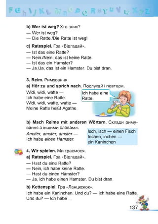 V, *V7 11 Є
• v l i '
b) Wer ist weg? Хто зник?
— Wer ist weg?
— Die Ratte./Die Ratte ist weg!
c) Ratespiel. Гра «Відгадай».
— Ist das eine Ratte?
— Nein./Nein, das ist keine Ratte.
— Ist das ein Hamster?
— Ja./Ja, das ist ein Hamster. Du bist dran.
3. Reim. Римування.
a) Hör zu und sprich nach. Послухай і повтори.
Widi, widi, watte — ich habe eine
Ich habe eine Ratte. Ratte.
Widi, widi, watte, watte —
Meine Ratte heißt Agathe.
b) Mach Reime mit anderen Wörtern. Склади риму­
вання з іншими словами.
Amster, amster, amster —
Ich habe einen Hamster.
Isch, isch — einen Fisch
Inchen, inchen —
ein Kaninchen
4. Wir spielen. Ми граємося,
a) Ratespiel. Гра «Відгадай».
— Hast du eine Ratte?
— Nein, ich habe keine Ratte.
— Hast du einen Hamster?
— Ja, ich habe einen Hamster. Du bist dran.
b) Kettenspiel. Гра «Ланцюжок».
Ich habe ein Kaninchen. Und du? — ich habe eine Ratte.
Und du? — Ich habe ...
137
 