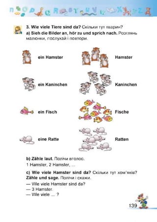 Й > а ї l i '
3. Wie viele Tiere sind da? Скільки тут тварин?
a) Sieh die Bilder an, hör zu und sprich nach. Розглянь
малюнки, послухай і повтори.
ein Hamster
ein Kaninchen
ein Fisch
eine Ratte
Hamster
Kaninchen
b) Zähle laut. Полічи вголос.
1 Hamster, 2 Hamster, ...
c) Wie viele Hamster sind da? Скільки тут хом’яків?
Zähle und sage. Полічи і скажи.
— Wie viele Hamster sind da?
— 3 Hamster.
— We viele ... ?
139
 