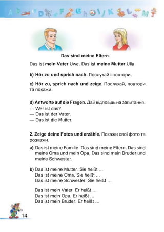 Das sind meine Eltern.
Das ist mein Vater Uwe. Das ist meine Mutter Ulla.
b) Hör zu und sprich nach. Послухай І повтори.
c) Hör zu, sprich nach und zeige. Послухай, повтори
та покажи.
d) Antworte auf die Fragen. Дай відповідь на запитання.
— Wer ist das?
— Das ist der Vater.
— Das ist die Mutter.
2. Zeige deine Fotos und erzähle. Покажи свої фото та
розкажи.
a) Das ist meine Familie. Das sind meine Eltern. Das sind
meine Oma und mein Opa. Das sind mein Bruder und
meine Schwester.
b) Das ist meine Mutter. Sie heißt...
Das ist meine Oma. Sie heißt...
Das ist meine Schwester. Sie heißt ...
Das ist mein Vater. Er heißt ...
Das ist mein Opa. Er heißt...
Das ist mein Bruder. Er heißt...
 