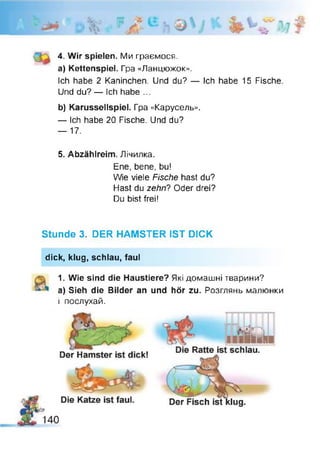 0
•V
4. Wir spielen. Ми граємося,
а) Kettenspiel. Гра «Ланцюжок».
Ich habe 2 Kaninchen. Und du? — Ich habe 15 Fische.
Und du? — Ich habe ...
b) Karussellspiel. Гра «Карусель».
— Ich habe 20 Fische. Und du?
— 17.
5. Abzählreim. Лічилка.
Ene, bene, bu!
Wie viele Fische hast du?
Hast du zehn? Oder drei?
Du bist frei!
Stunde 3. DER HAMSTER IST DICK
dick, klug, schlau, faul
1. Wie sind die Haustiere? Які домашні тварини?
a) Sieh die Bilder an und hör zu. Розглянь малюнки
і послухай.
 