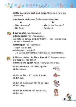 ч і
К d е '$ h ' *1 Іі'
b) Hör zu, sprich nach und zeige. Послухай, повтори
та покажи.
c) Antworte und zeige. Дай відповідь і покажи.
А В
— Wer ist schlau? — Wie ist der Hamster?
— Die Ratte. — Er ist dick.
2. Wir spielen. Ми граємося.
a) Kettenspiel. Гра «Ланцюжок».
Die Ratte ist schlau. Und der Fisch? — Der Fisch ist klug.
Und der Hamster? — ...
b) Ratespiel. Гра «Відгадай».
— Mein Tier ist dick.
— Ist das ein Hamster?
— Ja. Das ist ein Hamster./Nein, das ist kein Hamster.
& 3. Was erzählen die Tiere über sich? Що розповіда­
ють тварини про себе?
а) Hör zu und sprich nach. Послухай і повтори.
Ich bin eine Ratte. Ich heiße Agathe.
Ich bin schlau.
Ich bin ein Fisch. Ich heiße Aquarell.
Ich bin klug.
Ich bin ein Kaninchen. Ich heiße Hopsi.
Ich bin lustig.
Ich bin ein Hamster. Ich heiße Dicki.
Ich bin nett.
 