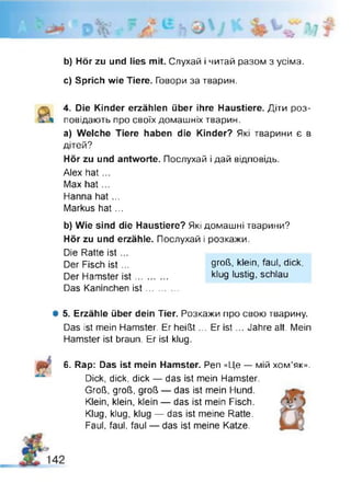 b) Hör zu und lies mit. Слухай і читай разом з усіма.
c) Sprich wie Tiere. Говори за тварин.
4. Die Kinder erzählen über ihre Haustiere. Діти роз­
повідають про своїх домашніх тварин.
a) Welche Tiere haben die Kinder? Які тварини є в
дітей?
Hör zu und antworte. Послухай і дай відповідь.
Alex hat...
Max h at...
Hanna hat...
Markus hat...
b) Wie sind die Haustiere? Які домашні тварини?
Hör zu und erzähle. Послухай і розкажи.
Die Ratte ist ...
Der Fisch ist ...
Der Hamster ist ...
Das Kaninchen ist
Ф 5. Erzähle über dein Tier. Розкажи про свою тварину.
Das ist mein Hamster. Er heißt... Er is t... Jahre alt. Mein
Hamster ist braun. Er ist klug.
6. Rap: Das ist mein Hamster. Pen «Це — мій хом'як».
Dick, dick, dick — das ist mein Hamster.
Groß, groß, groß — das ist mein Hund.
Klein, klein, klein — das ist mein Fisch.
Klug, klug, klug — das ist meine Ratte.
Faul, faul, faul — das ist meine Katze.
groß, klein, faul, dick,
klug lustig, schlau
 