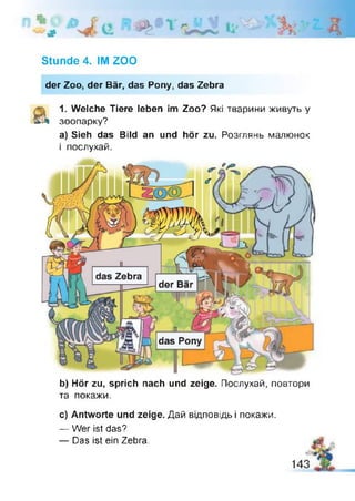 # *
Stunde 4. IM ZOO
der Zoo, der Bär, das Pony, das Zebra
1. Welche Tiere leben im Zoo? Які тварини живуть у
£3» зоопарку?
а) Sieh das Bild an und hör zu. Розглянь малюнок
і послухай.
b) Hör zu, sprich nach und zeige. Послухай, повтори
та покажи.
с) Antworte und zeige. Дай відповідь і покажи.
— Wer ist das?
— Das ist ein Zebra.
 