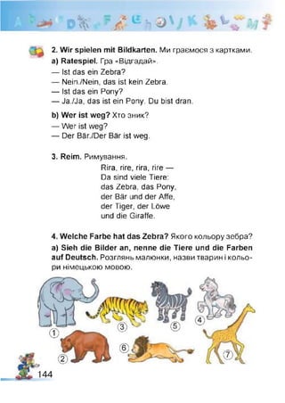 0 *Vv«.
чіл 'Л^ь&У % v
ч ч
2. Wir spielen mit Bildkarten. Ми граємося з картками,
а) Ratespiel. Гра «Відгадай».
— Ist das ein Zebra?
— Nein./Nein, das ist kein Zebra.
— Ist das ein Pony?
— Ja./Ja, das ist ein Pony. Du bist dran.
b) Wer ist weg? Хто зник?
— Wer ist weg?
— Der Bär./Der Bär ist weg.
3. Reim. Римування.
Rira, rire, rira, rire —
Da sind viele Tiere:
das Zebra, das Pony,
der Bär und der Affe,
der Tiger, der Löwe
und die Giraffe.
4. Welche Farbe hat das Zebra? Якого кольору зебра?
a) Sieh die Bilder an, nenne die Tiere und die Farben
auf Deutsch. Розглянь малюнки, назви тварин і кольо­
ри німецькою мовою.
 