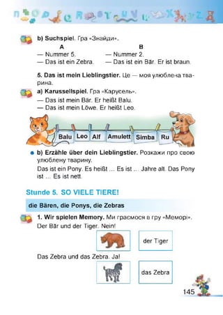 Іі' к
b) Suchspiel. Гра «Знайди».
А В
— Nummer 5. — Nummer 2.
— Das ist ein Zebra. — Das ist ein Bär. Er ist braun.
5. Das ist mein Lieblingstier. Це — моя улюблена тва­
рина.
а) Karussellspiel. Гра «Карусель».
— Das ist mein Bär. Er heißt Bafu.
— Das ist mein Löwe. Er heißt Leo.
# b) Erzähle über dein Lieblingstier. Розкажи про свою
улюблену тварину.
Das ist ein Pony. Es heißt... Es is t... Jahre alt. Das Pony
ist ... Es ist nett.
Stunde 5. SO VIELE TIERE!
die Bären, die Ponys, die Zebras
1. Wir spielen Memory. Ми граємося в гру «Меморі».
Der Bär und der Tiger. Nein!
der Tiger
Das Zebra und das Zebra. Ja!
's ?
das Zebra
 