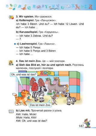 csa
3. Wir spielen. Ми граємося,
а) Kettenspiel. Гра «Ланцюжок».
Ich habe 3 Bären. Und du? — Ich habe 12 Löwen. Und
du? — Ich habe ...
b) Karussellspiel. Гра «Карусель».
— Ich habe 3 Zebras. Und du?
— 7.
# c) Lawinenspiel. Гра «Лавина».
— Ich habe 5 Ponys.
— Ich habe 5 Ponys und 3 Bären.
— Ich habe ...
4. Das ist mein Zoo. Це — мій зоопарк.
a) Sieh das Bild an, hör zu und sprich nach. Розглянь
малюнок, послухай і повтори.
ш
b) Lies mit. Прочитай разом з усіма.
Kitti: Hallo, Micki!
Міскі: Hallo, Kitti!
Kitti: Oh. und was ist das?
 