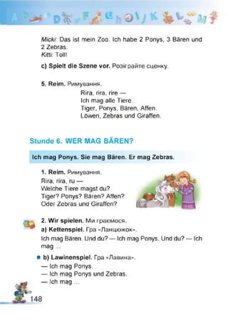 Micki: Das ist mein Zoo. Ich habe 2 Ponys, 3 Bären und
2 Zebras.
Kitii: Toll!
c) Spielt die Szene vor. Розіграйте сценку.
5. Reim. Римування.
Rira, гіга, rire —
Ich mag alle Tiere.
Tiger, Ponys, Bären, Affen.
Löwen, Zebras und Giraffen.
Stunde 6. WER MAG BÄREN?
Ich mag Ponys. Sie mag Bären. Er mag Zebras.
1. Reim. Римування.
Rira, rira, ru —
Welche Tiere magst du?
Tiger? Ponys? Bären? Affen?
Oder Zebras und Giraffen?
2. Wir spielen. Ми граємося,
a) Kettenspiel. Гра «Ланцюжок».
Ich mag Bären. Und du? — Ich mag Ponys. Und du? — Ich
mag ...
Шb) Lawinenspiel. Гра «Лавина».
— Ich mag Ponys.
— Ich mag Ponys und Zebras.
— Ich mag ...
 