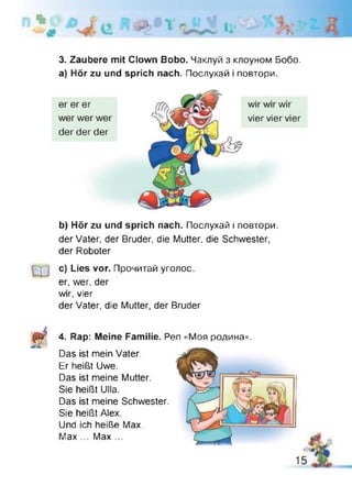 3. Zaubere mit Clown Bobo. Чаклуй з клоуном Бобо,
а) Hör zu und sprich nach. Послухай і повтори.
b) Hör zu und sprich nach. Послухай і повтори,
der Vater, der Bruder, die Mutter, die Schwester,
der Roboter
c) Lies vor. Прочитай уголос,
er, wer, der
wir, vier
der Vater, die Mutter, der Bruder
4. Rap: Meine Familie. Pen «Моя родина».
Das ist mein Vater.
Er heißt Uwe.
Das ist meine Mutter.
Sie heißt Ulla.
Das ist meine Schwester.
Sie heißt Alex.
Und ich heiße Max.
Max ... Max ...
15
 