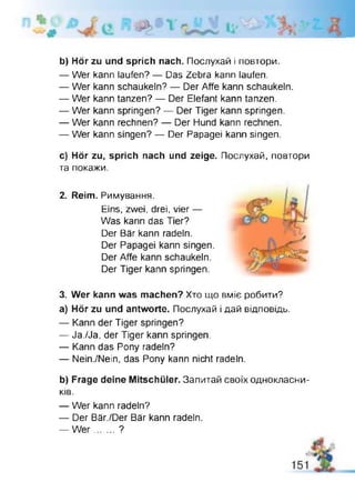 b) Hör zu und sprich nach. Послухай і повтори.
— Wer kann laufen? — Das Zebra kann laufen.
— Wer kann schaukeln? — Der Affe kann schaukeln.
— Wer kann tanzen? — Der Elefant kann tanzen.
— Wer kann springen? — Der Tiger kann springen.
— Wer kann rechnen? — Der Hund kann rechnen.
— Wer kann singen? — Der Papagei kann singen
c) Hör zu, sprich nach und zeige. Послухай, повтори
та покажи.
2. Reim. Римування.
Eins, zwei, drei, vier —
Was kann das Tier?
Der Bär kann radeln.
Der Papagei kann singen.
Der Affe kann schaukeln.
Der Tiger kann springen.
3. Wer kann was machen? Хто що вміє робити?
a) Hör zu und antworte. Послухай І дай відповідь.
— Kann der Tiger springen?
— Ja./Ja, der Tiger kann springen.
— Kann das Pony radeln?
— Nein./Nein, das Pony kann nicht radeln.
b) Frage deine Mitschüler. Запитай своїх однокласни­
ків.
— Wer kann radeln?
— Der Bär./Der Bär kann radeln.
— W er.......?
 