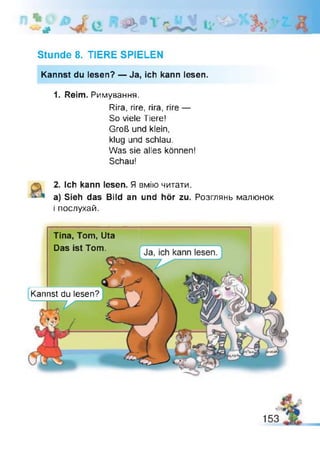 #
Stunde 8. TIERE SPIELEN
Kannst du lesen? — Ja, ich kann lesen.
1. Reim. Римування.
Rira, rire, rira, rire —
So viele Tiere!
Groß und klein,
klug und schlau.
Was sie alles können!
Schau!
2. Ich kann lesen. Я вмію читати.
a) Sieh das Bild an und hör zu. Розглянь малюнок
і послухай.
Tina, Tom, Uta
Das ist Tom.
Kannst du lesen?
 
