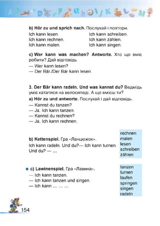 b) Hör zu und sprich nach. Послухай і повтори.
Ich kann lesen. Ich kann schreiben.
Ich kann rechnen. Ich kann zählen.
Ich kann malen. Ich kann singen.
c) Wer kann was machen? Antworte. Хто що вміє
робити? Дай відповідь,
— Wer kann lesen?
— Der Bär./Der Bär kann lesen.
3. Der Bär kann radeln. Und was kannst du? Ведмідь
уміє кататися на велосипеді. А що вмієш ти?
а) Hör zu und antworte. Послухай і дай відповідь.
— Kannst du tanzen?
— Ja. Ich kann tanzen.
— Kannst du rechnen?
— Ja. Ich kann rechnen.
rechnen
b) Kettenspiel. Гра «Ланцюжок». malen
Ich kann radeln. Und du?— Ich kann turnen. ,esen
Und du? — ... schreiben
zählen
# c) Lawinenspiel. Гра «Лавина».
— Ich kann tanzen.
— Ich kann tanzen und singen.
— Ich kann............
tanzen
turnen
laufen
springen
singen
radeln
 