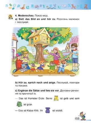 l i '
4. Modenschau. Показ мод.
а) Sieh das Bild an und hör zu. Розглянь малюнок
і послухай.
b) Hör zu, sprich nach und zeige. Послухай, повтори
та покажи.
с) Ergänze die Sätze und lies sie vor. Доповни речен­
ня та прочитай їх.
— Das ist Hamster Dicki. Seine
Я ist gelb
j f [ j | ist grün.
— Das ist Katze Kitti. Ihr ist violett.
und sein
 